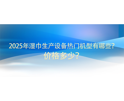 2025年濕巾生產(chǎn)設(shè)備熱門機(jī)型有哪些？價格多少？