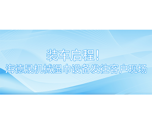 裝車啟程！海德晟機(jī)械濕巾設(shè)備發(fā)往客戶現(xiàn)場