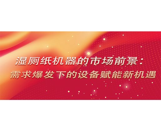 濕廁紙機器的市場前景：需求爆發(fā)下的設(shè)備賦能新機遇